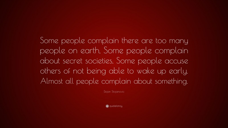 Dejan Stojanovic Quote: “Some people complain there are too many people on earth, Some people complain about secret societies, Some people accuse others of not being able to wake up early. Almost all people complain about something.”