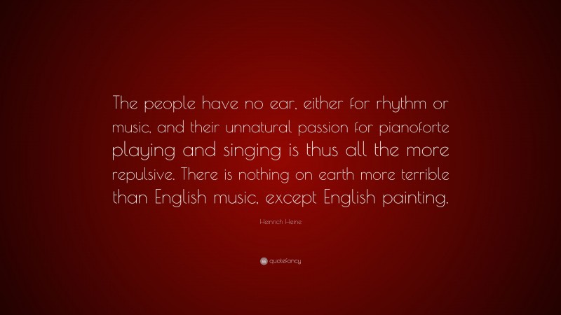 Heinrich Heine Quote: “The people have no ear, either for rhythm or music, and their unnatural passion for pianoforte playing and singing is thus all the more repulsive. There is nothing on earth more terrible than English music, except English painting.”