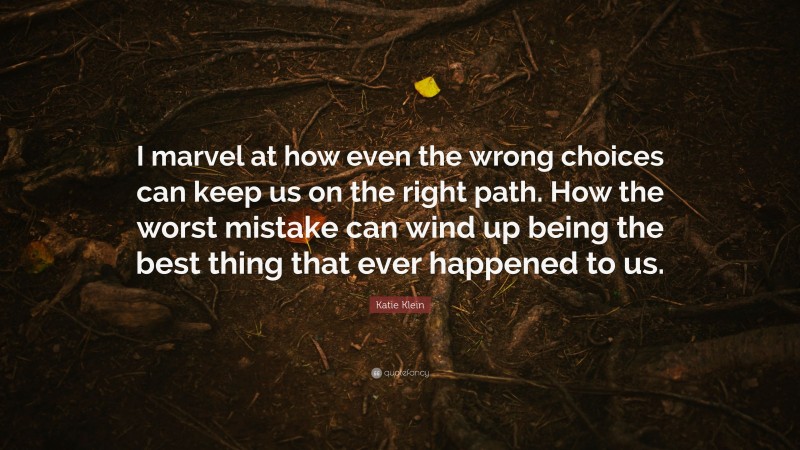 Katie Klein Quote: “I marvel at how even the wrong choices can keep us on the right path. How the worst mistake can wind up being the best thing that ever happened to us.”