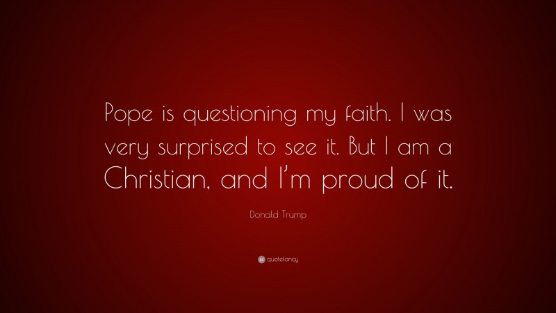 Donald Trump Quote: “Pope is questioning my faith. I was very surprised to see it. But I am a Christian, and I’m proud of it.”