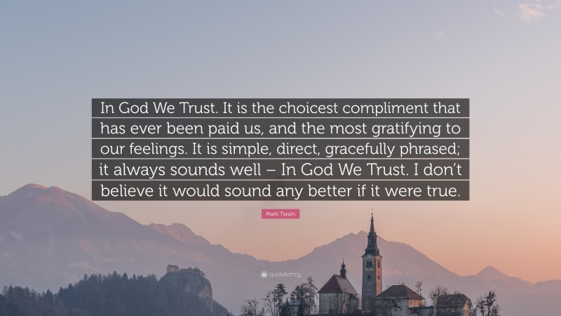 Mark Twain Quote: “In God We Trust. It is the choicest compliment that has ever been paid us, and the most gratifying to our feelings. It is simple, direct, gracefully phrased; it always sounds well – In God We Trust. I don’t believe it would sound any better if it were true.”