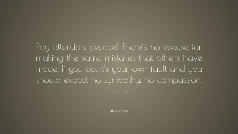 Donald Trump Quote: “Pay attention, people! There’s no excuse for making the same mistakes that others have made. If you do, it’s your own fault and you should expect no sympathy, no compassion.”