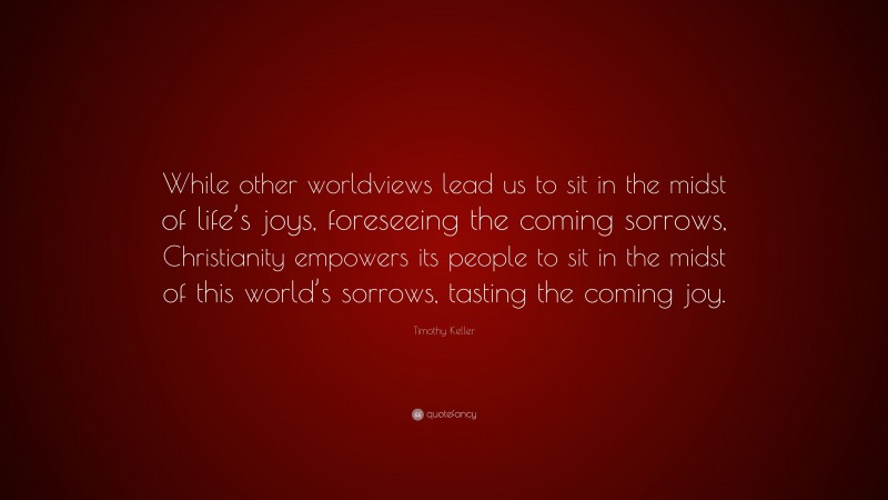 Timothy Keller Quote: “While other worldviews lead us to sit in the midst of life’s joys, foreseeing the coming sorrows, Christianity empowers its people to sit in the midst of this world’s sorrows, tasting the coming joy.”