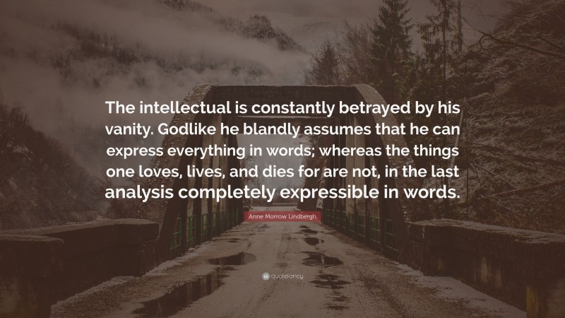 Anne Morrow Lindbergh Quote: “The intellectual is constantly betrayed by his vanity. Godlike he blandly assumes that he can express everything in words; whereas the things one loves, lives, and dies for are not, in the last analysis completely expressible in words.”