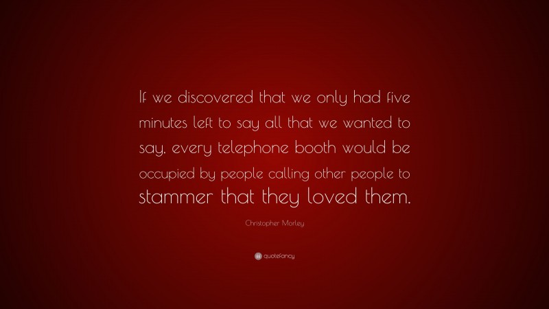 Christopher Morley Quote: “If we discovered that we only had five minutes left to say all that we wanted to say, every telephone booth would be occupied by people calling other people to stammer that they loved them.”