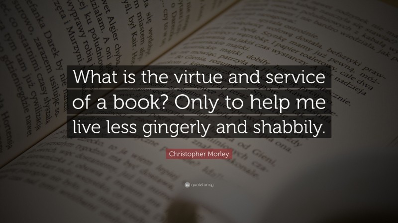 Christopher Morley Quote: “What is the virtue and service of a book? Only to help me live less gingerly and shabbily.”