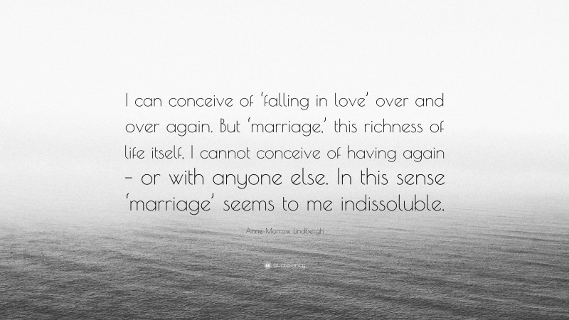 Anne Morrow Lindbergh Quote: “I can conceive of ‘falling in love’ over and over again. But ‘marriage,’ this richness of life itself, I cannot conceive of having again – or with anyone else. In this sense ‘marriage’ seems to me indissoluble.”