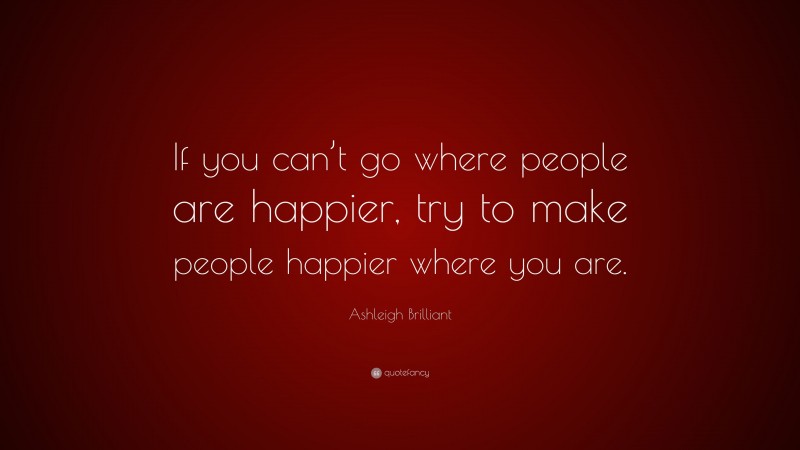Ashleigh Brilliant Quote: “If you can’t go where people are happier, try to make people happier where you are.”