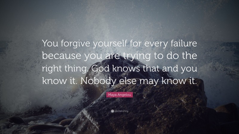 Maya Angelou Quote: “You forgive yourself for every failure because you are trying to do the right thing. God knows that and you know it. Nobody else may know it.”