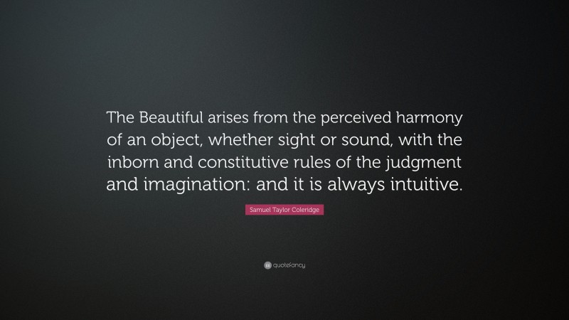 Samuel Taylor Coleridge Quote: “The Beautiful arises from the perceived harmony of an object, whether sight or sound, with the inborn and constitutive rules of the judgment and imagination: and it is always intuitive.”