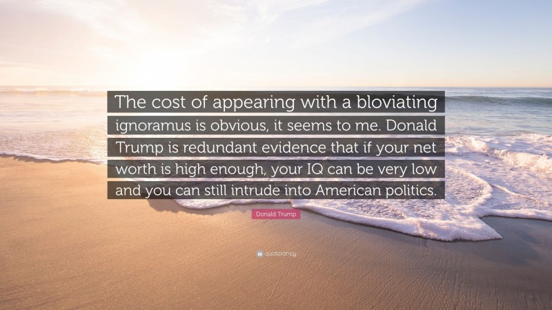 Donald Trump Quote: “The cost of appearing with a bloviating ignoramus is obvious, it seems to me. Donald Trump is redundant evidence that if your net worth is high enough, your IQ can be very low and you can still intrude into American politics.”