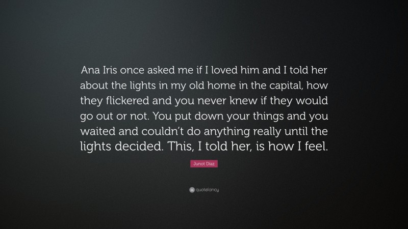 Junot Díaz Quote: “Ana Iris once asked me if I loved him and I told her about the lights in my old home in the capital, how they flickered and you never knew if they would go out or not. You put down your things and you waited and couldn’t do anything really until the lights decided. This, I told her, is how I feel.”
