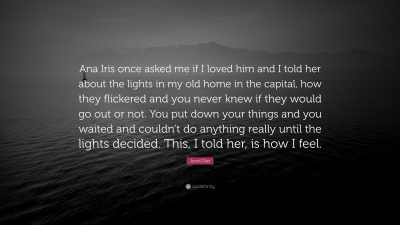 Junot Díaz Quote: “Ana Iris once asked me if I loved him and I told her about the lights in my old home in the capital, how they flickered and you never knew if they would go out or not. You put down your things and you waited and couldn’t do anything really until the lights decided. This, I told her, is how I feel.”
