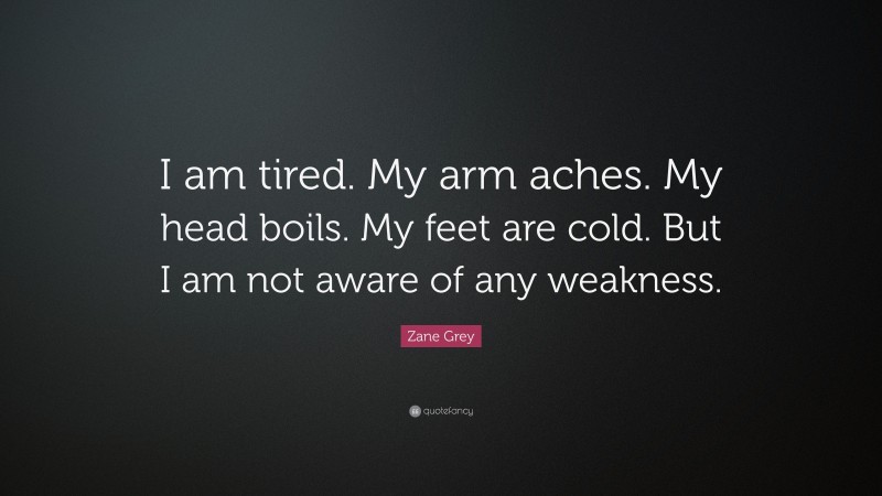 Zane Grey Quote: “I am tired. My arm aches. My head boils. My feet are cold. But I am not aware of any weakness.”
