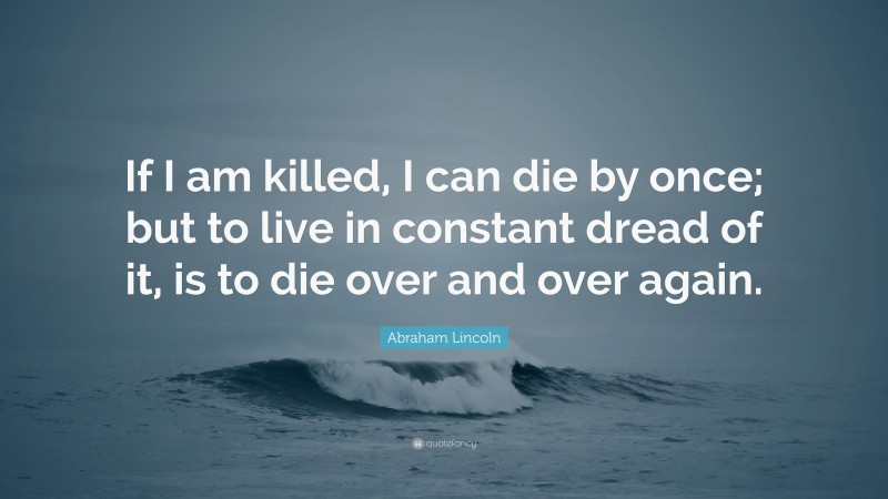 Abraham Lincoln Quote: “If I am killed, I can die by once; but to live in constant dread of it, is to die over and over again.”