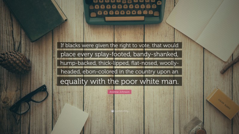 Andrew Johnson Quote: “If blacks were given the right to vote, that would place every splay-footed, bandy-shanked, hump-backed, thick-lipped, flat-nosed, woolly-headed, ebon-colored in the country upon an equality with the poor white man.”