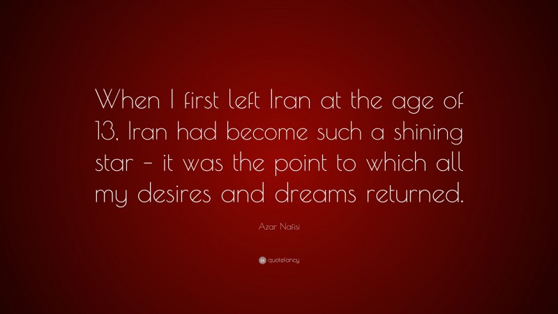 Azar Nafisi Quote: “When I first left Iran at the age of 13, Iran had become such a shining star – it was the point to which all my desires and dreams returned.”
