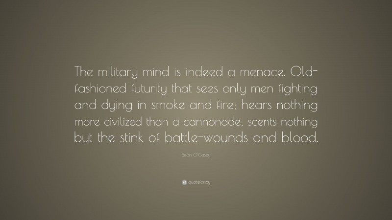 Seán O'Casey Quote: “The military mind is indeed a menace. Old-fashioned futurity that sees only men fighting and dying in smoke and fire; hears nothing more civilized than a cannonade; scents nothing but the stink of battle-wounds and blood.”