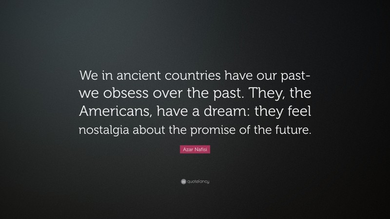 Azar Nafisi Quote: “We in ancient countries have our past- we obsess over the past. They, the Americans, have a dream: they feel nostalgia about the promise of the future.”