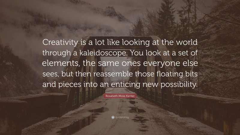 Rosabeth Moss Kanter Quote: “Creativity is a lot like looking at the world through a kaleidoscope. You look at a set of elements, the same ones everyone else sees, but then reassemble those floating bits and pieces into an enticing new possibility.”