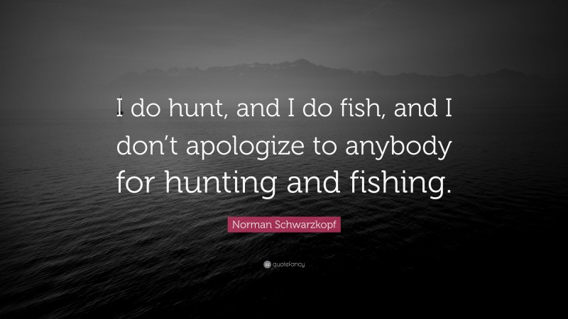Norman Schwarzkopf Quote: “I do hunt, and I do fish, and I don’t apologize to anybody for hunting and fishing.”