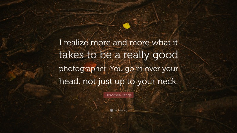 Dorothea Lange Quote: “I realize more and more what it takes to be a really good photographer. You go in over your head, not just up to your neck.”
