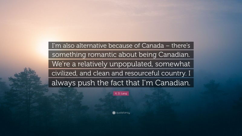K. D. Lang Quote: “I’m also alternative because of Canada – there’s something romantic about being Canadian. We’re a relatively unpopulated, somewhat civilized, and clean and resourceful country. I always push the fact that I’m Canadian.”