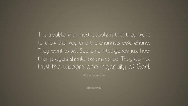 Florence Scovel Shinn Quote: “The trouble with most people is that they want to know the way and the channels beforehand. They want to tell Supreme Intelligence just how their prayers should be answered. They do not trust the wisdom and ingenuity of God.”