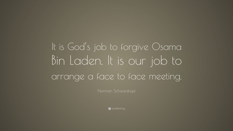 Norman Schwarzkopf Quote: “It is God’s job to forgive Osama Bin Laden. It is our job to arrange a face to face meeting.”