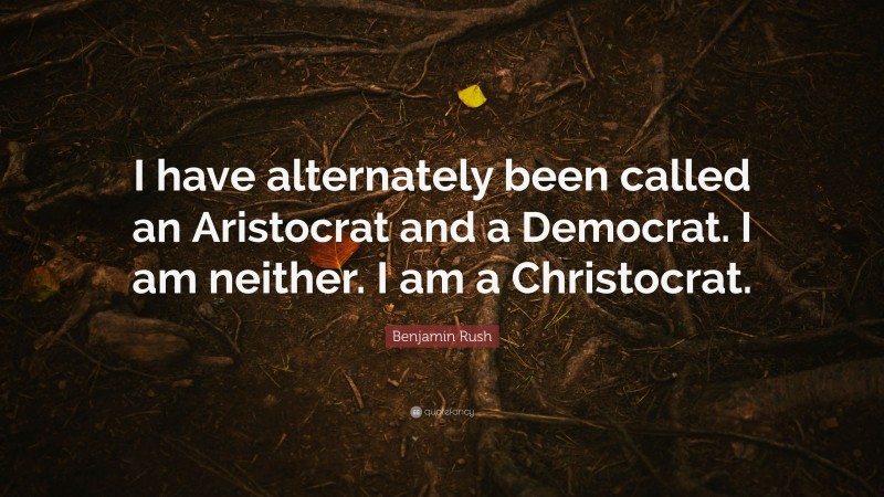 Benjamin Rush Quote: “I have alternately been called an Aristocrat and a Democrat. I am neither. I am a Christocrat.”