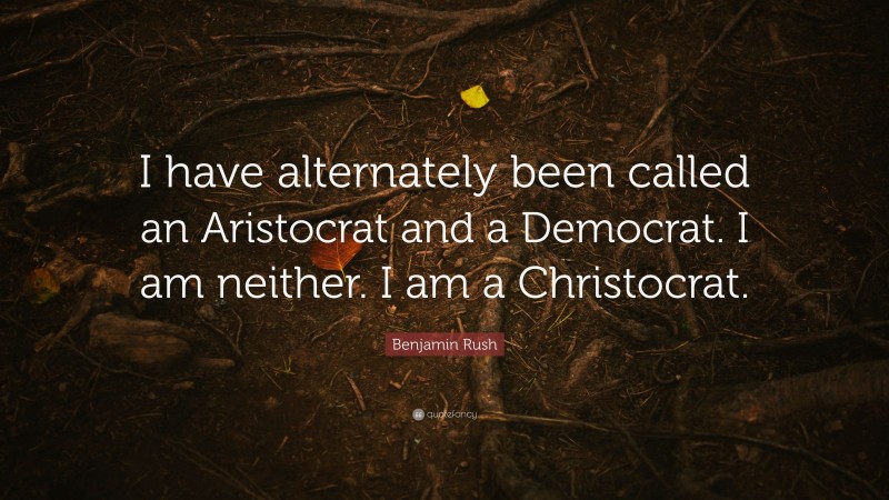 Benjamin Rush Quote: “I have alternately been called an Aristocrat and a Democrat. I am neither. I am a Christocrat.”