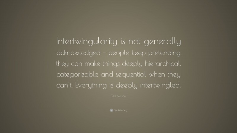 Ted Nelson Quote: “Intertwingularity is not generally acknowledged – people keep pretending they can make things deeply hierarchical, categorizable and sequential when they can’t. Everything is deeply intertwingled.”