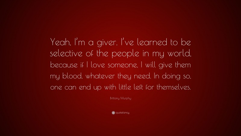 Brittany Murphy Quote: “Yeah, I’m a giver. I’ve learned to be selective of the people in my world, because if I love someone, I will give them my blood, whatever they need. In doing so, one can end up with little left for themselves.”