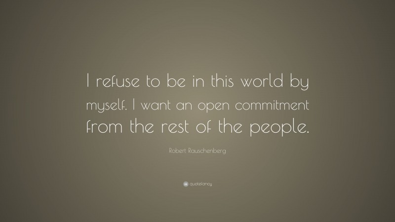 Robert Rauschenberg Quote: “I refuse to be in this world by myself. I want an open commitment from the rest of the people.”
