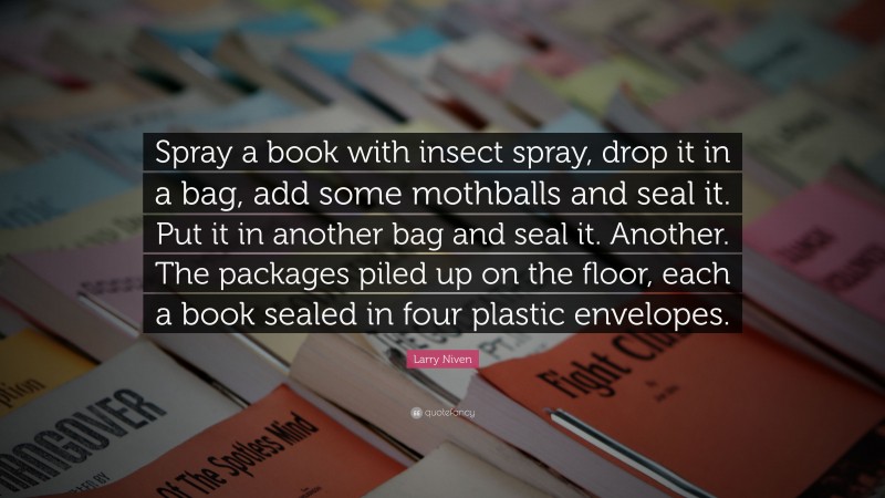 Larry Niven Quote: “Spray a book with insect spray, drop it in a bag, add some mothballs and seal it. Put it in another bag and seal it. Another. The packages piled up on the floor, each a book sealed in four plastic envelopes.”