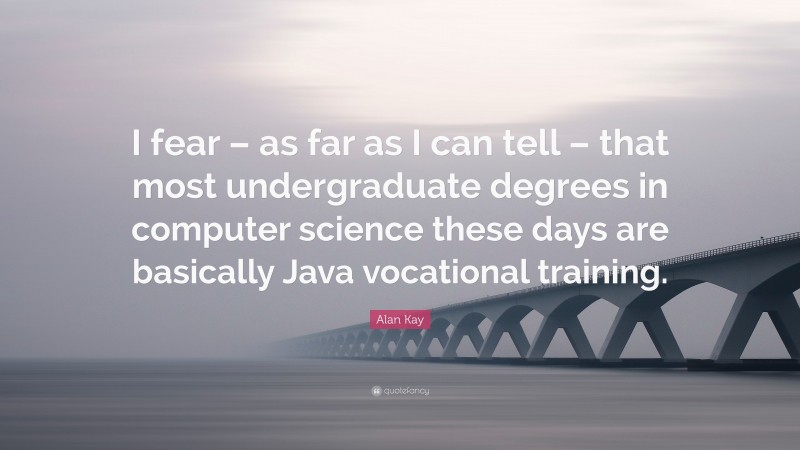 Alan Kay Quote: “I fear – as far as I can tell – that most undergraduate degrees in computer science these days are basically Java vocational training.”