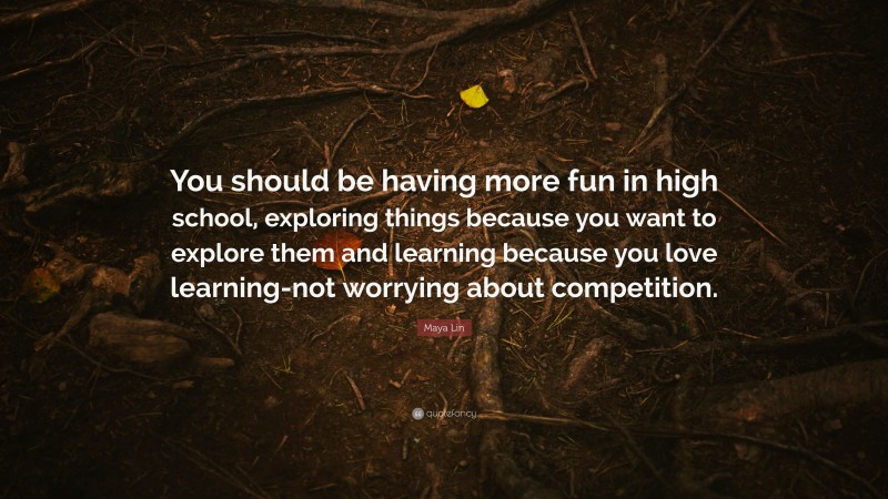 Maya Lin Quote: “You should be having more fun in high school, exploring things because you want to explore them and learning because you love learning-not worrying about competition.”