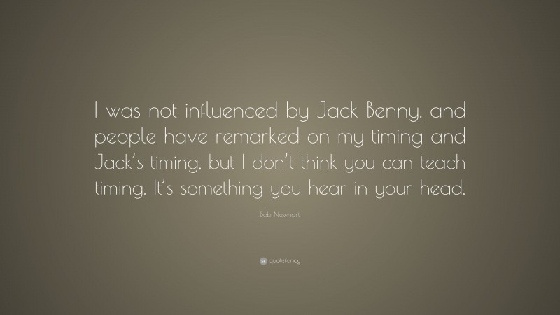 Bob Newhart Quote: “I was not influenced by Jack Benny, and people have remarked on my timing and Jack’s timing, but I don’t think you can teach timing. It’s something you hear in your head.”