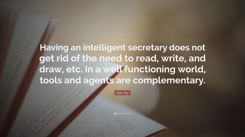Alan Kay Quote: “Having an intelligent secretary does not get rid of the need to read, write, and draw, etc. In a well functioning world, tools and agents are complementary.”
