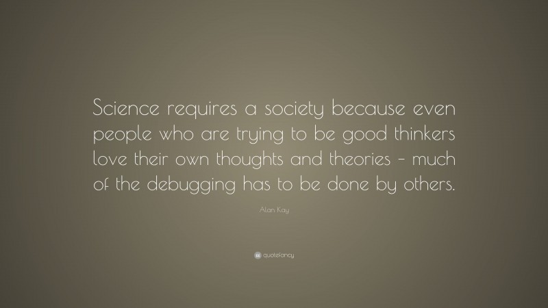 Alan Kay Quote: “Science requires a society because even people who are trying to be good thinkers love their own thoughts and theories – much of the debugging has to be done by others.”