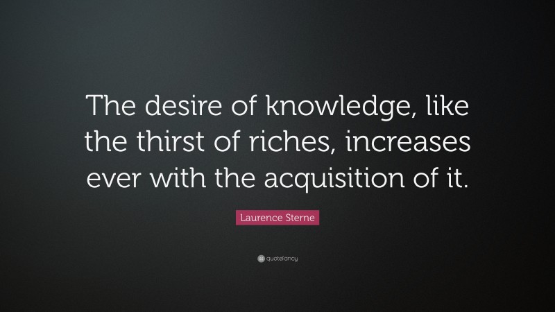 Laurence Sterne Quote: “The desire of knowledge, like the thirst of riches, increases ever with the acquisition of it.”