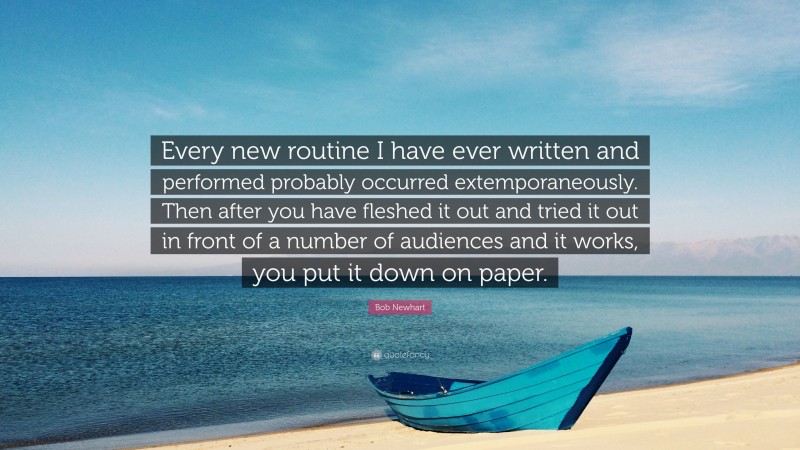 Bob Newhart Quote: “Every new routine I have ever written and performed probably occurred extemporaneously. Then after you have fleshed it out and tried it out in front of a number of audiences and it works, you put it down on paper.”