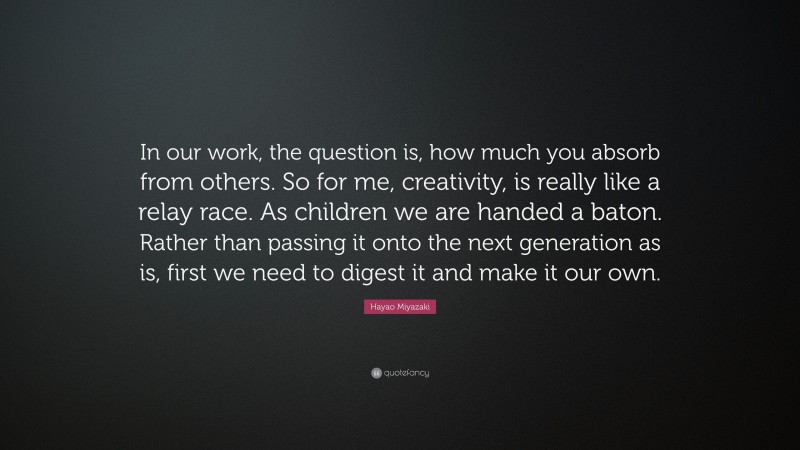 Hayao Miyazaki Quote: “In our work, the question is, how much you absorb from others. So for me, creativity, is really like a relay race. As children we are handed a baton. Rather than passing it onto the next generation as is, first we need to digest it and make it our own.”