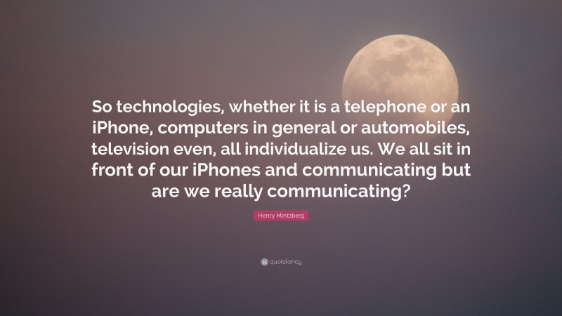 Henry Mintzberg Quote: “So technologies, whether it is a telephone or an iPhone, computers in general or automobiles, television even, all individualize us. We all sit in front of our iPhones and communicating but are we really communicating?”