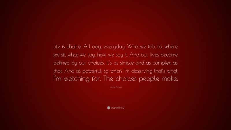 Louise Penny Quote: “Life is choice. All day, everyday. Who we talk to, where we sit, what we say, how we say it. And our lives become defined by our choices. It’s as simple and as complex as that. And as powerful. so when I’m observing that’s what I’m watching for. The choices people make.”