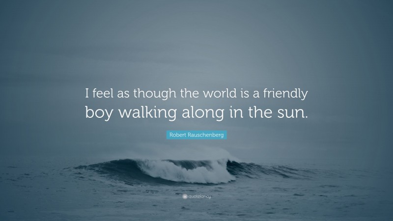 Robert Rauschenberg Quote: “I feel as though the world is a friendly boy walking along in the sun.”