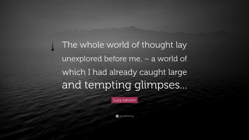 Lucy Larcom Quote: “The whole world of thought lay unexplored before me, – a world of which I had already caught large and tempting glimpses...”