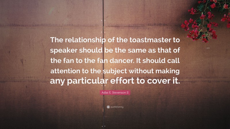 Adlai E. Stevenson II Quote: “The relationship of the toastmaster to speaker should be the same as that of the fan to the fan dancer. It should call attention to the subject without making any particular effort to cover it.”