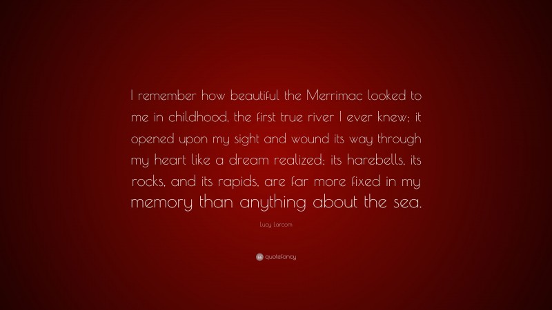 Lucy Larcom Quote: “I remember how beautiful the Merrimac looked to me in childhood, the first true river I ever knew; it opened upon my sight and wound its way through my heart like a dream realized; its harebells, its rocks, and its rapids, are far more fixed in my memory than anything about the sea.”