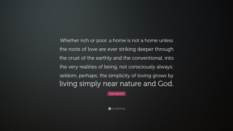 Lucy Larcom Quote: “Whether rich or poor, a home is not a home unless the roots of love are ever striking deeper through the crust of the earthly and the conventional, into the very realities of being, not consciously always; seldom, perhaps; the simplicity of loving grows by living simply near nature and God.”